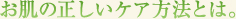 お肌の正しいケア方法とは。