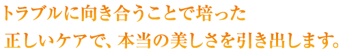 トラブルに向き合うことで培った正しいケアで、本当の美しさを引き出します。