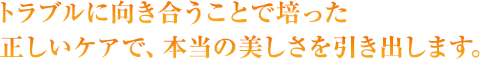 トラブルに向き合うことで培った正しいケアで、本当の美しさを引き出します。